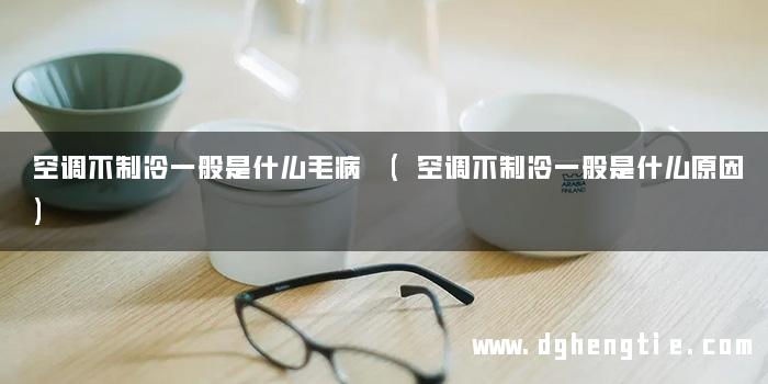 空调不制冷一般是什么毛病 (空调不制冷一般是什么原因)